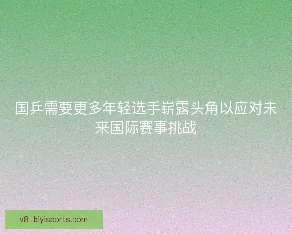 国乒需要更多年轻选手崭露头角以应对未来国际赛事挑战