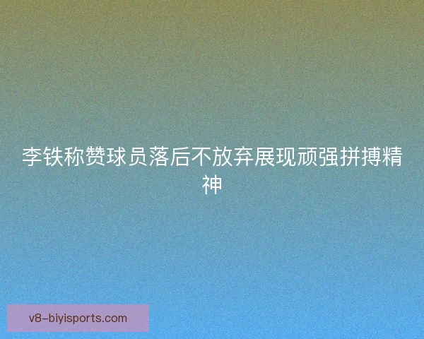 李铁称赞球员落后不放弃展现顽强拼搏精神 李铁称赞球员落后不放弃展现顽强拼搏精神