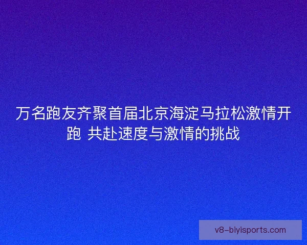 万名跑友齐聚首届北京海淀马拉松激情开跑 共赴速度与激情的挑战