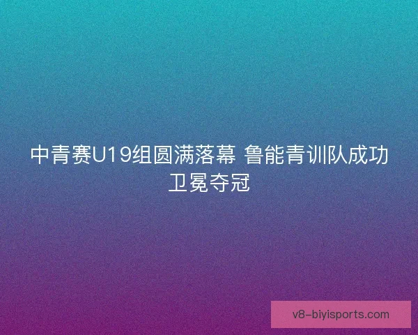 中青赛U19组圆满落幕 鲁能青训队成功卫冕夺冠