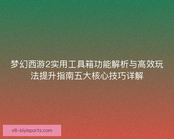 梦幻西游2实用工具箱功能解析与高效玩法提升指南五大核心技巧详解