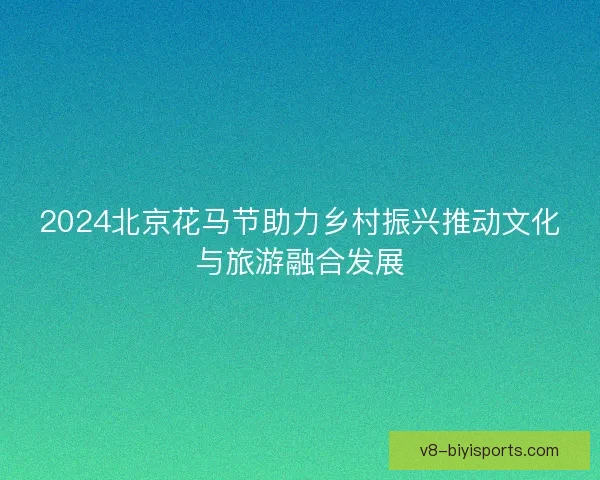 2024北京花马节助力乡村振兴推动文化与旅游融合发展 2024北京花马节助力乡村振兴推动文化与旅游融合发展