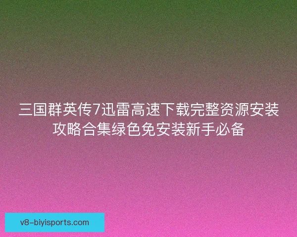 三国群英传7迅雷高速下载完整资源安装攻略合集绿色免安装新手必备