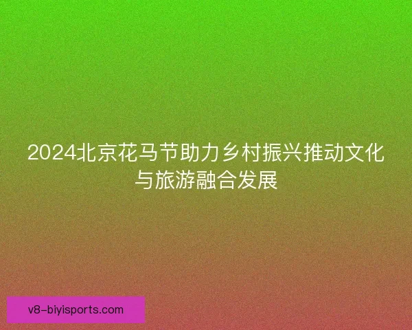 2024北京花马节助力乡村振兴推动文化与旅游融合发展