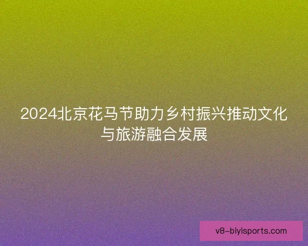 2024北京花马节助力乡村振兴推动文化与旅游融合发展 2024北京花马节助力乡村振兴推动文化与旅游融合发展