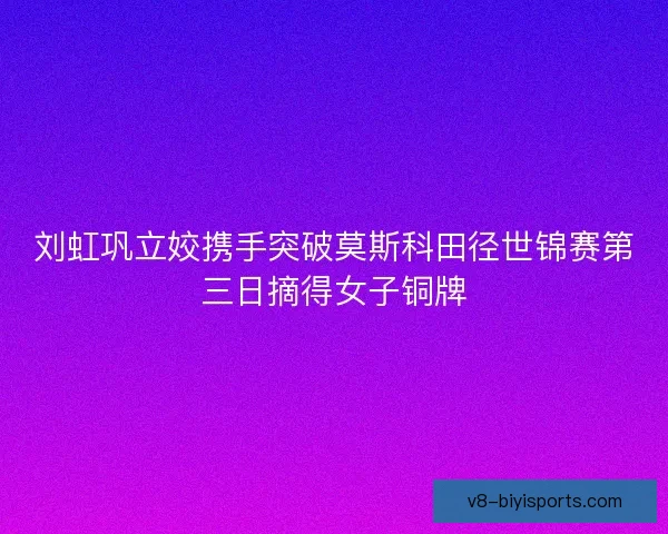 刘虹巩立姣携手突破莫斯科田径世锦赛第三日摘得女子铜牌 刘虹巩立姣携手突破莫斯科田径世锦赛第三日摘得女子铜牌