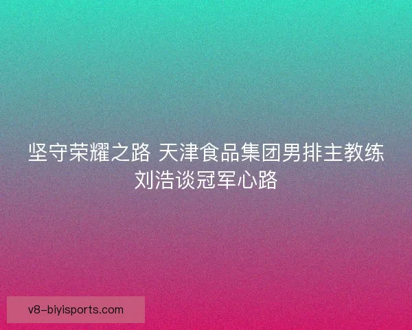 坚守荣耀之路 天津食品集团男排主教练刘浩谈冠军心路