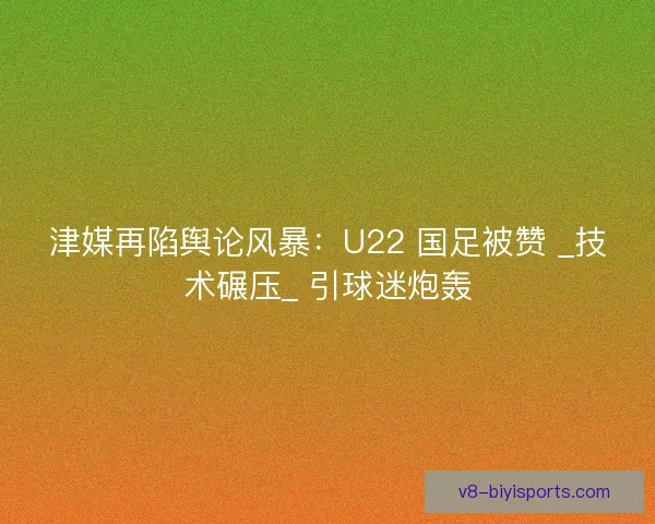 津媒再陷舆论风暴：U22 国足被赞 _技术碾压_ 引球迷炮轰