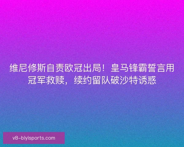 维尼修斯自责欧冠出局！皇马锋霸誓言用冠军救赎，续约留队破沙特诱惑