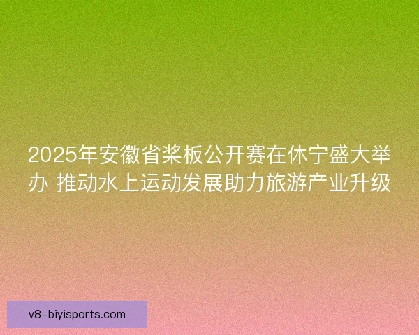 2025年安徽省桨板公开赛在休宁盛大举办 推动水上运动发展助力旅游产业升级 2025年安徽省桨板公开赛在休宁盛大举办 推动水上运动发展助力旅游产业升级