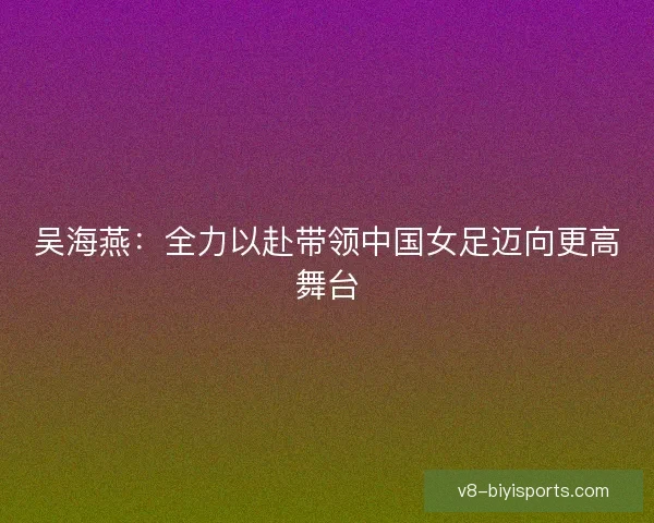 吴海燕:全力以赴带领中国女足迈向更高舞台 吴海燕:全力以赴带领中国女足迈向更高舞台