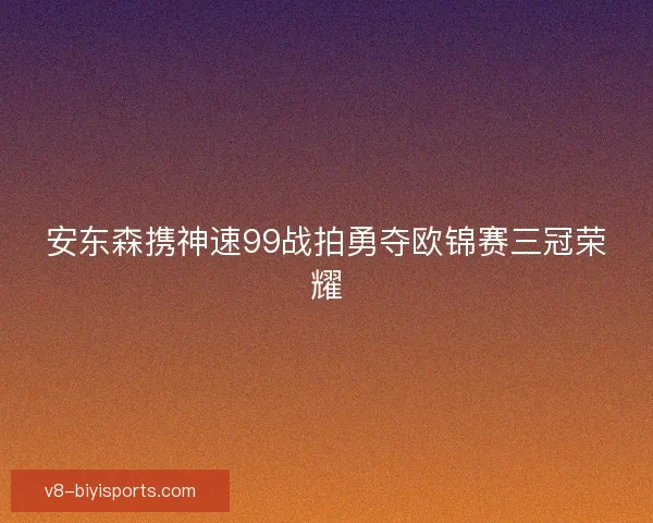 安东森携神速99战拍勇夺欧锦赛三冠荣耀
