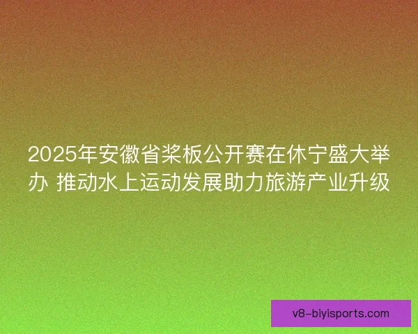 2025年安徽省桨板公开赛在休宁盛大举办 推动水上运动发展助力旅游产业升级